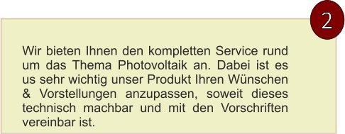 2 Wir bieten Ihnen den kompletten Service rund um das Thema Photovoltaik an. Dabei ist es us sehr wichtig unser Produkt Ihren Wünschen & Vorstellungen anzupassen, soweit dieses technisch machbar und mit den Vorschriften vereinbar ist.