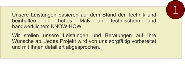 Unsere Leistungen basieren auf dem Stand der Technik und beinhalten ein hohes Maß an technischem und handwerklichem KNOW-HOW. Wir stellen unsere Leistungen und Beratungen auf Ihre Wünsche ab. Jedes Projekt wird von uns sorgfältig vorbereitet und mit Ihnen detailiert abgesprochen. 1