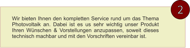 2 Wir bieten Ihnen den kompletten Service rund um das Thema Photovoltaik an. Dabei ist es us sehr wichtig unser Produkt Ihren Wünschen & Vorstellungen anzupassen, soweit dieses technisch machbar und mit den Vorschriften vereinbar ist.